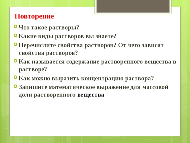 Повторение  Что такое растворы? Какие виды растворов вы знаете? Перечислите свойства растворов? От чего зависят свойства растворов? Как называется содержание растворенного вещества в растворе? Как можно выразить концентрацию раствора? Запишите математическое выражение для массовой доли растворенного вещества 