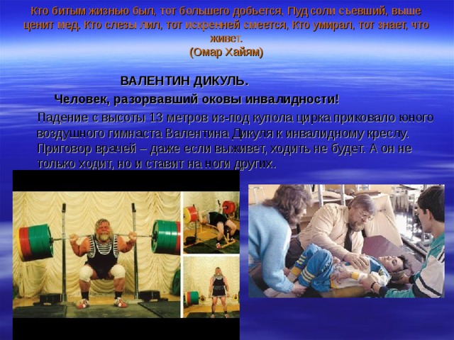 Кто битым жизнью был, тот большего добьется, Пуд соли съевший, выше ценит мед. Кто слезы лил, тот искренней смеется, Кто умирал, тот знает, что живет.  (Омар Хайям)     ВАЛЕНТИН ДИКУЛЬ.  Человек, разорвавший оковы инвалидности!  Падение с высоты 13 метров из-под купола цирка приковало юного воздушного гимнаста Валентина Дикуля к инвалидному креслу. Приговор врачей – даже если выживет, ходить не будет. А он не только ходит, но и ставит на ноги других. 