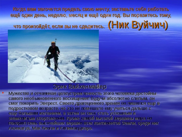 Когда вам захочется предать свою мечту, заставьте себя работать ещё один день, неделю, месяц и ещё один год. Вы поразитесь тому, что произойдёт, если вы не сдадитесь. (Ник Вуйчич)   Эрик Вайхенмайер Мужество и отчаянная целеустремленность этого человека достойны самого необыкновенного восхищения! Будучи абсолютно слепым, он смог покорить Эверест. Своего драгоценного зрения он лишился еще в подростковом возрасте, но это не помешало ему учиться дальше с еще большим желанием, а затем он смог стать успешным и знаменитым спортсменом. Кроме самой высокой вершины мира он покорил семь высочайших вершин всех континентов Земли, среди них Аконкагуа, Мак-Кинли и Килиманджаро. 