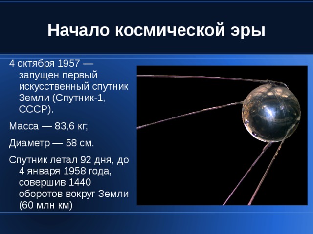 4 октября 1957 — запущен первый искусственный спутник Земли (Спутник-1, СССР). Масса — 83,6 кг; Диаметр — 58 см. Спутник летал 92 дня, до 4 января 1958 года, совершив 1440 оборотов вокруг Земли (60 млн км)‏ 