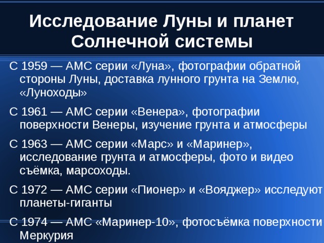 С 1959 — АМС серии «Луна», фотографии обратной стороны Луны, доставка лунного грунта на Землю, «Луноходы» С 1961 — АМС серии «Венера», фотографии поверхности Венеры, изучение грунта и атмосферы С 1963 — АМС серии «Марс» и «Маринер», исследование грунта и атмосферы, фото и видео съёмка, марсоходы. С 1972 — АМС серии «Пионер» и «Вояджер» исследуют планеты-гиганты С 1974 — АМС «Маринер-10», фотосъёмка поверхности Меркурия 