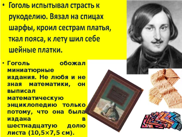 Гоголь обожал миниатюрные издания. Не любя и не зная математики, он выписал математическую энциклопедию только потому, что она была издана в шестнадцатую долю листа (10,5×7,5 см). 
