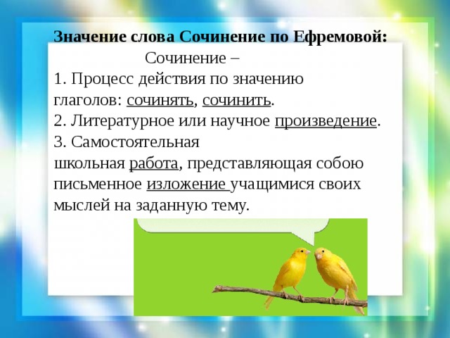 Значение слова Сочинение по Ефремовой:  Сочинение – 1. Процесс действия по значению глаголов:  сочинять , сочинить .  2. Литературное или научное  произведение . 3. Самостоятельная школьная  работа , представляющая собою письменное  изложение учащимися своих мыслей на заданную тему. 