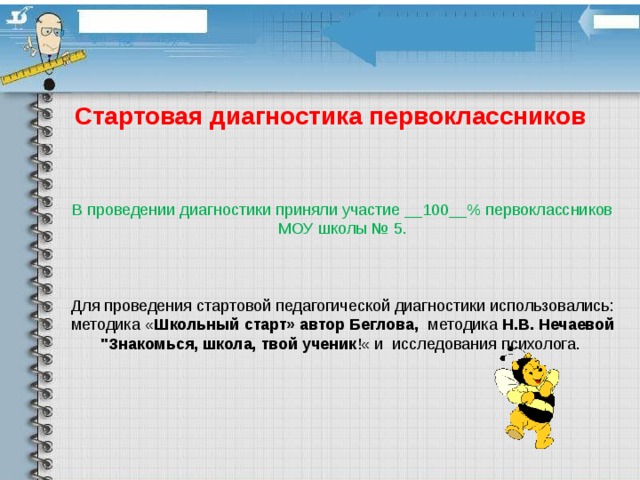 Стартовая диагностика первоклассников В проведении диагностики приняли участие __100__% первоклассников МОУ школы № 5.     Для проведения стартовой педагогической диагностики использовались: методика « Школьный старт» автор Беглова, методика Н.В. Нечаевой 