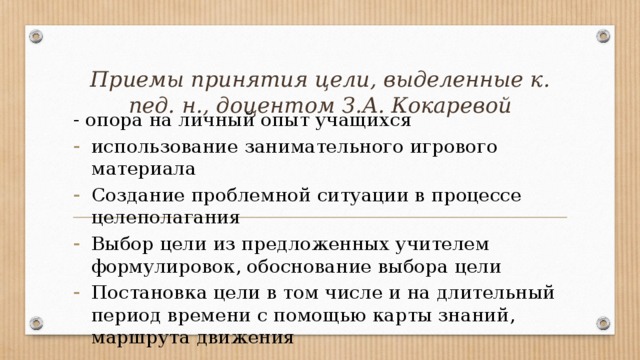Приемы принятия цели, выделенные к. пед. н., доцентом З.А. Кокаревой - опора на личный опыт учащихся использование занимательного игрового материала Создание проблемной ситуации в процессе целеполагания Выбор цели из предложенных учителем формулировок, обоснование выбора цели Постановка цели в том числе и на длительный период времени с помощью карты знаний, маршрута движения 