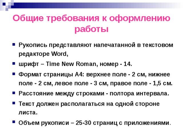 Общие требования к оформлению работы Рукопись представляют напечатанной в текстовом редакторе Word, шрифт – Time New Roman, номер - 14. Формат страницы А4: верхнее поле - 2 см, нижнее поле - 2 см, левое поле - 3 см, правое поле - 1,5 см. Расстояние между строками - полтора интервала. Текст должен располагаться на одной стороне листа. Объем рукописи – 25-30 страниц с приложениями . 