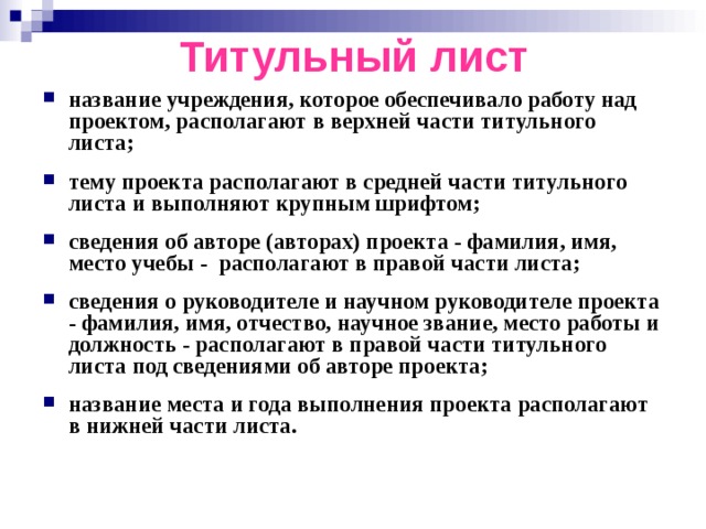 Титульный лист название учреждения, которое обеспечивало работу над проектом, располагают в верхней части титульного листа;  тему проекта располагают в средней части титульного листа и выполняют крупным шрифтом;  сведения об авторе (авторах) проекта - фамилия, имя, место учебы - располагают в правой части листа;  сведения о руководителе и научном руководителе проекта - фамилия, имя, отчество, научное звание, место работы и должность - располагают в правой части титульного листа под сведениями об авторе проекта;  название места и года выполнения проекта располагают в нижней части листа. 