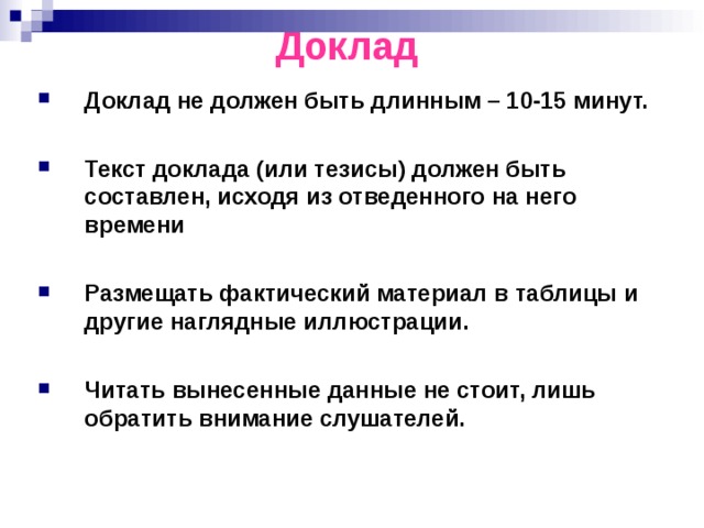 Доклад Доклад не должен быть длинным – 10-15 минут.  Текст доклада (или тезисы) должен быть составлен, исходя из отведенного на него времени  Размещать фактический материал в таблицы и другие наглядные иллюстрации.  Читать вынесенные данные не стоит, лишь обратить внимание слушателей. 