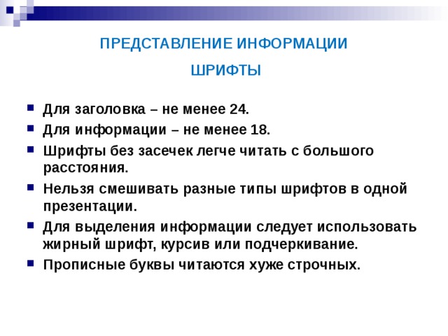 ПРЕДСТАВЛЕНИЕ ИНФОРМАЦИИ  ШРИФТЫ Для заголовка – не менее 24. Для информации – не менее 18. Шрифты без засечек легче читать с большого расстояния. Нельзя смешивать разные типы шрифтов в одной презентации. Для выделения информации следует использовать жирный шрифт, курсив или подчеркивание. Прописные буквы читаются хуже строчных. 