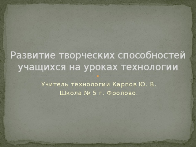 Развитие творческих способностей учащихся на уроках технологии Учитель технологии Карпов Ю. В. Школа № 5 г. Фролово. 