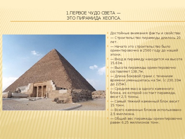 1.Первое чудо света —  это Пирамида Хеопса.   Достойные внимания факты и свойства: — Строительство пирамиды длилось 20 лет. — Начато это строительство было ориентировочно в 2560 году до нашей эпохи. — Вход в пирамиду находится на высоте 15,63м. — Высота пирамиды ориентировочно составляет 138,7м. — Длина боковой грани с течением времени уменьшилась на 5м. (с 230,33м до 225м). — Средняя масса одного каменного блока, из которой состоит пирамида, весит 2,5 тонны. — Самый тяжкий каменный блок весит 15 тонн. — Всего каменных блоков использовано 2,5 миллиона. — Общий вес пирамиды ориентировочно равен 6,25 миллионов тонн. 