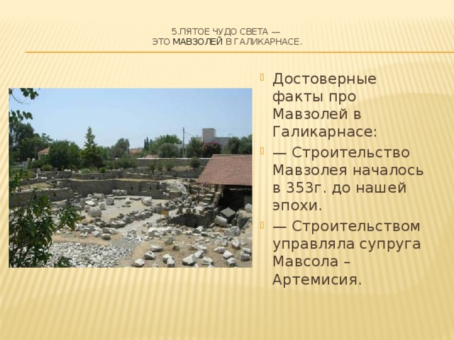 5.Пятое чудо света —  это Мавзолей в Галикарнасе.   Достоверные факты про Мавзолей в Галикарнасе: — Строительство Мавзолея началось в 353г. до нашей эпохи. — Строительством управляла супруга Мавсола – Артемисия. 