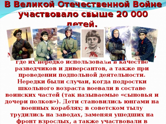 В Великой Отечественной Войне участвовало свыше 20 000 детей. Многие из них были в партизанских отрядах, где их нередко использовали в качестве разведчиков и диверсантов, а также при проведении подпольной деятельности. Нередки были случаи, когда подростки школьного возраста воевали в составе воинских частей (так называемые «сыновья и дочери полков»). Дети становились юнгами на военных кораблях; в советском тылу трудились на заводах, заменяя ушедших на фронт взрослых, а также участвовали в гражданской обороне.