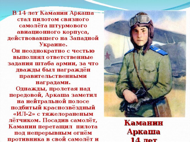 В 14 лет Каманин Аркаша стал пилотом связного самолёта штурмового авиационного корпуса, действовавшего на Западной Украине. Он неоднократно с честью выполнял ответственные задания штаба армии, за что дважды был награждён правительственными наградами. Однажды, пролетая над передовой, Аркаша заметил на нейтральной полосе подбитый краснозвёздный «ИЛ-2» с тяжелораненым лётчиком. Посадив самолёт, Каманин перетащил пилота под непрерывным огнём противника в свой самолёт и на глазах немцев улетел к своим. Умер Аркаша уже после войны от тяжёлой болезни. Каманин Аркаша  14 лет