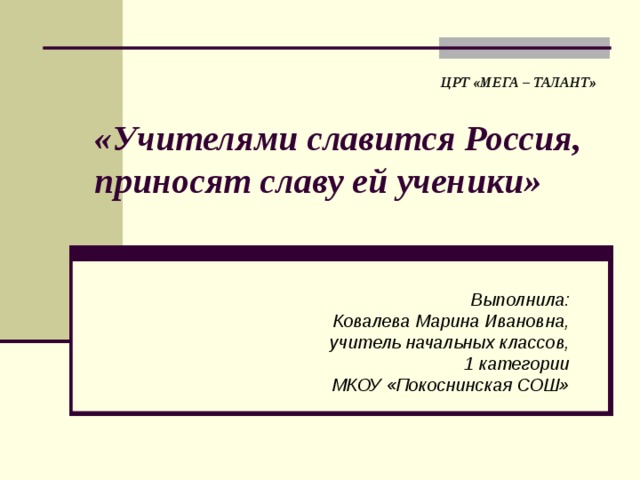 ЦРТ «МЕГА – ТАЛАНТ» «Учителями славится Россия, приносят славу ей ученики» Выполнила: Ковалева Марина Ивановна, учитель начальных классов, 1 категории МКОУ «Покоснинская СОШ» 