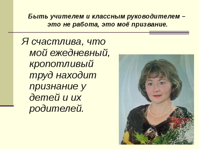 Быть учителем и классным руководителем – это не работа, это моё призвание. Я счастлива, что мой ежедневный, кропотливый труд находит признание у детей и их родителей. 