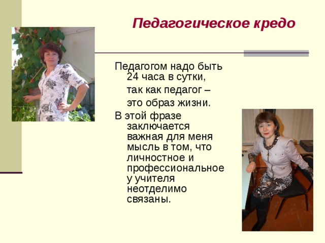 Педагогическое кредо  Педагогом надо быть 24 часа в сутки,  так как педагог –  это образ жизни. В этой фразе заключается важная для меня мысль в том, что личностное и профессиональное у учителя неотделимо связаны. 