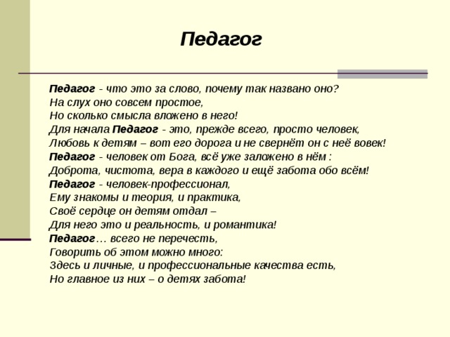 Педагог Педагог  - что это за слово, почему так названо оно? На слух оно совсем простое, Но сколько смысла вложено в него! Для начала  Педагог  - это, прежде всего, просто человек, Любовь к детям – вот его дорога и не свернёт он с неё вовек! Педагог  - человек от Бога, всё уже заложено в нём : Доброта, чистота, вера в каждого и ещё забота обо всём! Педагог  - человек-профессионал, Ему знакомы и теория, и практика, Своё сердце он детям отдал – Для него это и реальность, и романтика! Педагог … всего не перечесть, Говорить об этом можно много: Здесь и личные, и профессиональные качества есть, Но главное из них – о детях забота!  