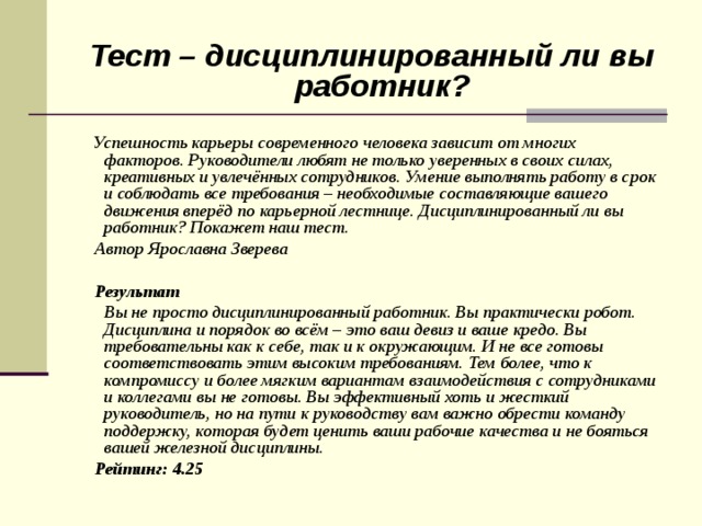  Тест – дисциплинированный ли вы работник?  Успешность карьеры современного человека зависит от многих факторов. Руководители любят не только уверенных в своих силах, креативных и увлечённых сотрудников. Умение выполнять работу в срок и соблюдать все требования – необходимые составляющие вашего движения вперёд по карьерной лестнице. Дисциплинированный ли вы работник? Покажет наш тест.  Автор Ярославна Зверева   Результат  Вы не просто дисциплинированный работник. Вы практически робот. Дисциплина и порядок во всём – это ваш девиз и ваше кредо. Вы требовательны как к себе, так и к окружающим. И не все готовы соответствовать этим высоким требованиям. Тем более, что к компромиссу и более мягким вариантам взаимодействия с сотрудниками и коллегами вы не готовы. Вы эффективный хоть и жесткий руководитель, но на пути к руководству вам важно обрести команду поддержку, которая будет ценить ваши рабочие качества и не бояться вашей железной дисциплины.  Рейтинг: 4.25  