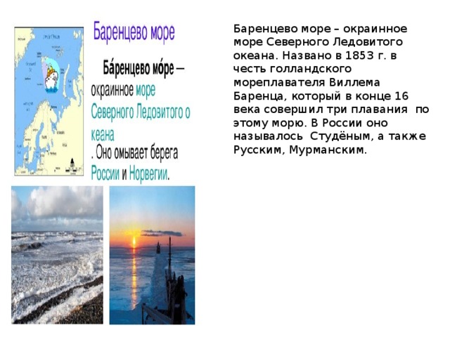 Баренцево море – окраинное море Северного Ледовитого океана. Названо в 1853 г. в честь голландского мореплавателя Виллема Баренца, который в конце 16 века совершил три плавания по этому морю. В России оно называлось Студёным, а также Русским, Мурманским. 