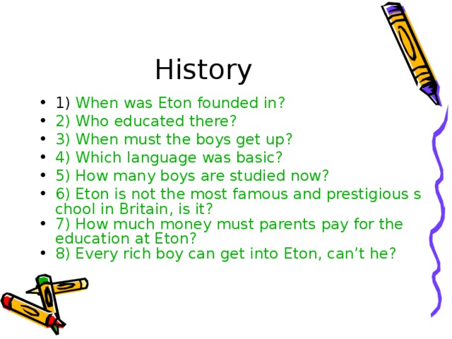 History 1) When was Eton founded in? 2) Who educated there? 3) When must the boys get up? 4) Which language was basic? 5) How many boys are studied now? 6) Eton is not the most famous and prestigious school in Britain, is it? 7) How much money must parents pay for the education at Eton? 8) Every rich boy can get into Eton, can’t he? 