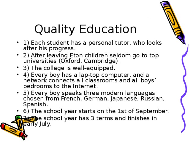 Quality Education 1) Each student has a personal tutor, who looks after his progress. 2) After leaving Eton children seldom go to top universities (Oxford, Cambridge). 3) The college is well-equipped. 4) Every boy has a lap-top computer, and a network connects all classrooms and all boys’ bedrooms to the Internet. 5) Every boy speaks three modern languages chosen from French, German, Japanese, Russian, Spanish. 6) The school year starts on the 1st of September. 7) The school year has 3 terms and finishes in early July. 