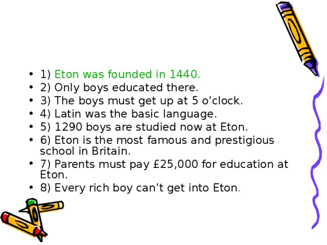 1) Eton was founded in 1440. 2) Only boys educated there. 3) The boys must get up at 5 o’clock. 4) Latin was the basic language. 5) 1290 boys are studied now at Eton. 6) Eton is the most famous and prestigious school in Britain. 7) Parents must pay £25,000 for education at Eton. 8) Every rich boy can’t get into Eton . 