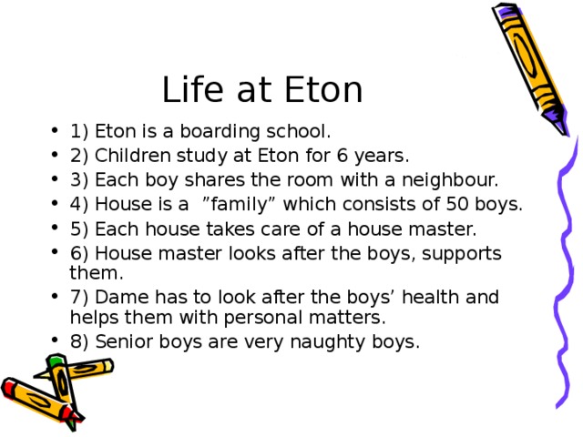 Life at Eton 1) Eton is a boarding school. 2) Children study at Eton for 6 years. 3) Each boy shares the room with a neighbour. 4) House is a ”family” which consists of 50 boys. 5) Each house takes care of a house master. 6) House master looks after the boys, supports them. 7) Dame has to look after the boys’ health and helps them with personal matters. 8) Senior boys are very naughty boys. 