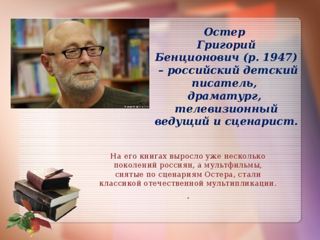 Остер  Григорий Бенционович (р. 1947)  – российский детский писатель,  драматург,  телевизионный ведущий и сценарист. На его книгах выросло уже несколько поколений россиян, а мультфильмы, снятые по сценариям Остера, стали классикой отечественной мультипликации. .