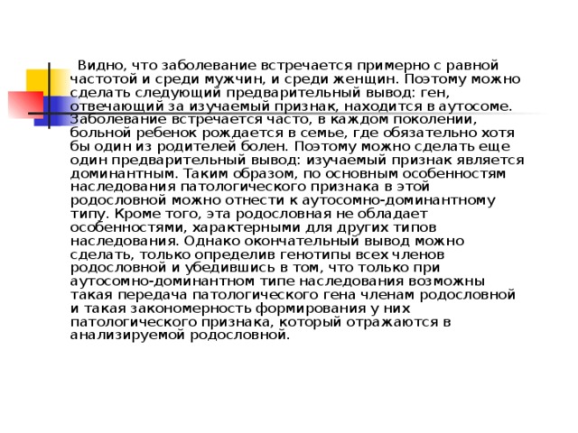  Видно, что заболевание встречается примерно с равной частотой и среди мужчин, и среди женщин. Поэтому можно сделать следующий предварительный вывод: ген, отвечающий за изучаемый признак, находится в аутосоме. Заболевание встречается часто, в каждом поколении, больной ребенок рождается в семье, где обязательно хотя бы один из родителей болен. Поэтому можно сделать еще один предварительный вывод: изучаемый признак является доминантным. Таким образом, по основным особенностям наследования патологического признака в этой родословной можно отнести к аутосомно-доминантному типу. Кроме того, эта родословная не обладает особенностями, характерными для других типов наследования. Однако окончательный вывод можно сделать, только определив генотипы всех членов родословной и убедившись в том, что только при аутосомно-доминантном типе наследования возможны такая передача патологического гена членам родословной и такая закономерность формирования у них патологического признака, который отражаются в анализируемой родословной. 