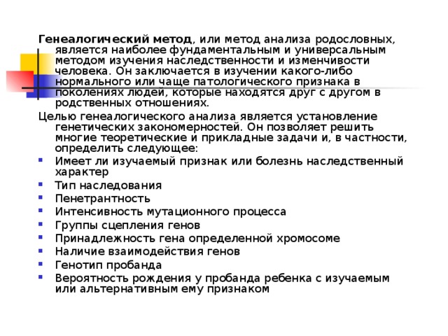 Генеалогический метод , или метод анализа родословных, является наиболее фундаментальным и универсальным методом изучения наследственности и изменчивости человека. Он заключается в изучении какого-либо нормального или чаще патологического признака в поколениях людей, которые находятся друг с другом в родственных отношениях. Целью генеалогического анализа является установление генетических закономерностей. Он позволяет решить многие теоретические и прикладные задачи и, в частности, определить следующее: Имеет ли изучаемый признак или болезнь наследственный характер Тип наследования Пенетрантность Интенсивность мутационного процесса Группы сцепления генов Принадлежность гена определенной хромосоме Наличие взаимодействия генов Генотип пробанда Вероятность рождения у пробанда ребенка с изучаемым или альтернативным ему признаком 