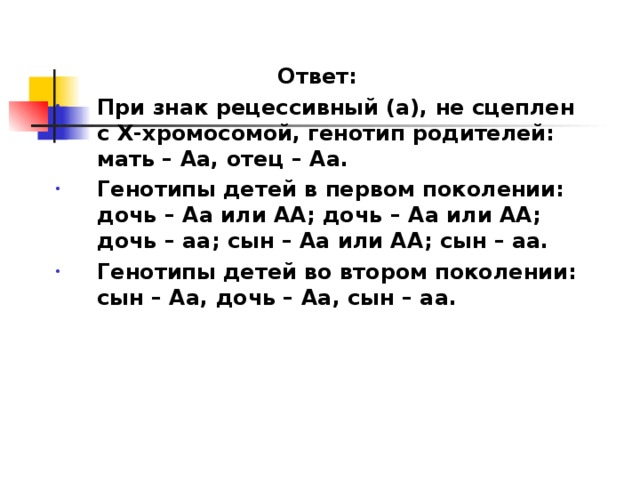 Ответ: При знак рецессивный (а), не сцеплен с Х-хромосомой, генотип родителей: мать – Аа, отец – Аа. Генотипы детей в первом поколении: дочь – Аа или АА; дочь – Аа или АА; дочь – аа; сын – Аа или АА; сын – аа. Генотипы детей во втором поколении: сын – Аа, дочь – Аа, сын – аа. 