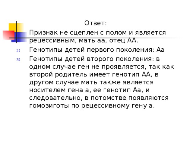 Ответ: Признак не сцеплен с полом и является рецессивным, мать аа, отец АА. Генотипы детей первого поколения: Аа Генотипы детей второго поколения: в одном случае ген не проявляется, так как второй родитель имеет генотип АА, в другом случае мать также является носителем гена а, ее генотип Аа, и следовательно, в потомстве появляются гомозиготы по рецессивному гену а. 