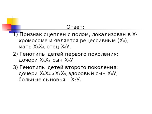 Ответ: 1) Признак сцеплен с полом, локализован в Х-хромосоме и является рецессивным (Х а ), мать Х А Х А, отец Х а У. 2) Генотипы детей первого поколения: дочери Х А Х а, сын Х А У. 3) Генотипы детей второго поколения: дочери Х А Х А и Х А Х а, здоровый сын Х А У, больные сыновья – Х а У. 