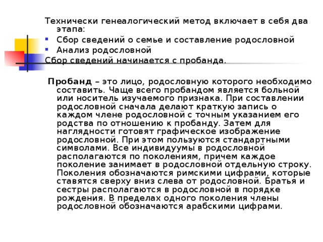 Технически генеалогический метод включает в себя два этапа: Сбор сведений о семье и составление родословной Анализ родословной Сбор сведений начинается с пробанда.  Пробанд – это лицо, родословную которого необходимо составить. Чаще всего пробандом является больной или носитель изучаемого признака. При составлении родословной сначала делают краткую запись о каждом члене родословной с точным указанием его родства по отношению к пробанду. Затем для наглядности готовят графическое изображение родословной. При этом пользуются стандартными символами. Все индивидуумы в родословной располагаются по поколениям, причем каждое поколение занимает в родословной отдельную строку. Поколения обозначаются римскими цифрами, которые ставятся сверху вниз слева от родословной. Братья и сестры располагаются в родословной в порядке рождения. В пределах одного поколения члены родословной обозначаются арабскими цифрами. 