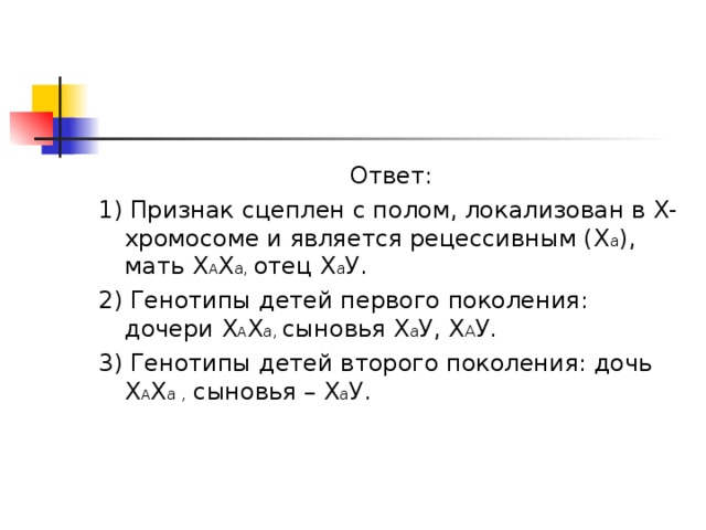 Ответ: 1) Признак сцеплен с полом, локализован в Х-хромосоме и является рецессивным (Х а ), мать Х А Х а, отец Х а У. 2) Генотипы детей первого поколения: дочери Х А Х а, сыновья Х а У, Х А У. 3) Генотипы детей второго поколения: дочь Х А Х а , сыновья – Х а У. 