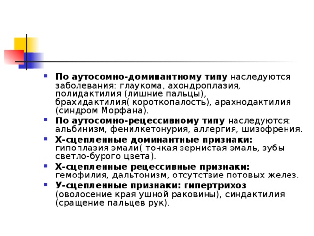 По аутосомно-доминантному типу наследуются заболевания: глаукома, ахондроплазия, полидактилия (лишние пальцы), брахидактилия( короткопалость), арахнодактилия (синдром Морфана). По аутосомно-рецессивному типу наследуются: альбинизм, фенилкетонурия, аллергия, шизофрения. Х-сцепленные доминантные признаки: гипоплазия эмали( тонкая зернистая эмаль, зубы светло-бурого цвета). Х-сцепленные рецессивные признаки: гемофилия, дальтонизм, отсутствие потовых желез. У-сцепленные признаки: гипертрихоз (оволосение края ушной раковины), синдактилия (сращение пальцев рук). 