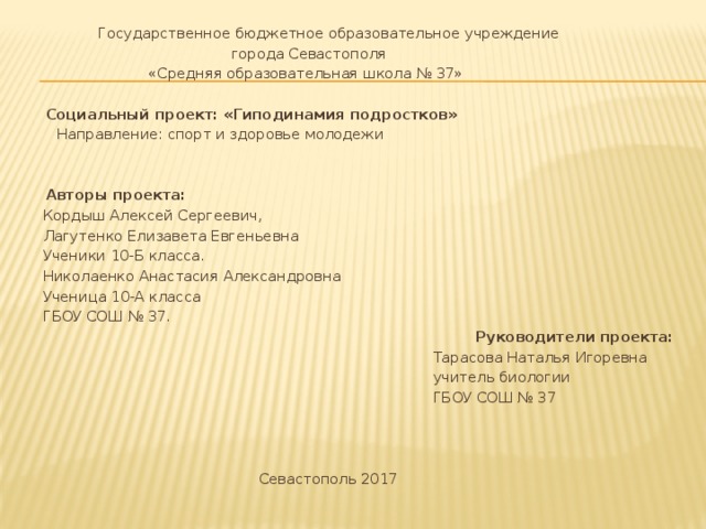  Государственное бюджетное образовательное учреждение  города Севастополя  «Средняя образовательная школа № 37»    Социальный проект: «Гиподинамия подростков»  Направление: спорт и здоровье молодежи      Авторы проекта:  Кордыш Алексей Сергеевич,  Лагутенко Елизавета Евгеньевна  Ученики 10-Б класса.  Николаенко Анастасия Александровна  Ученица 10-А класса  ГБОУ СОШ № 37.  Руководители проекта:  Тарасова Наталья Игоревна  учитель биологии  ГБОУ СОШ № 37        Севастополь 2017 