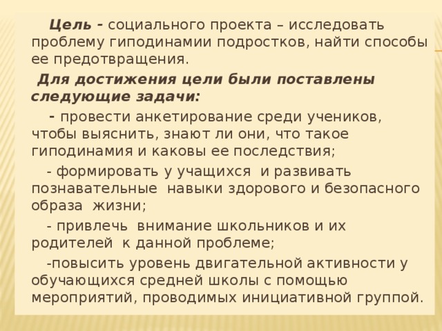  Цель - социального проекта – исследовать проблему гиподинамии подростков, найти способы ее предотвращения.  Для достижения цели были поставлены следующие задачи:  - провести анкетирование среди учеников, чтобы выяснить, знают ли они, что такое гиподинамия и каковы ее последствия;  - формировать у учащихся и развивать познавательные навыки здорового и безопасного образа жизни;  - привлечь внимание школьников и их родителей к данной проблеме;  -повысить уровень двигательной активности у обучающихся средней школы с помощью мероприятий, проводимых инициативной группой.  