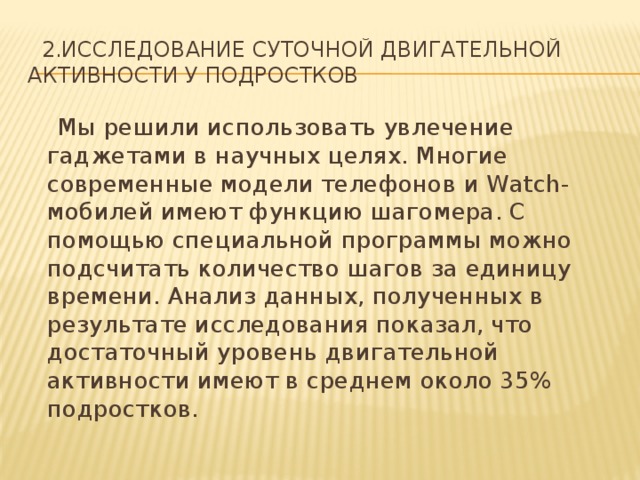  2.Исследование суточной двигательной активности у подростков  Мы решили использовать увлечение гаджетами в научных целях. Многие современные модели телефонов и Watch-мобилей имеют функцию шагомера. С помощью специальной программы можно подсчитать количество шагов за единицу времени. Анализ данных, полученных в результате исследования показал, что достаточный уровень двигательной активности имеют в среднем около 35% подростков. 