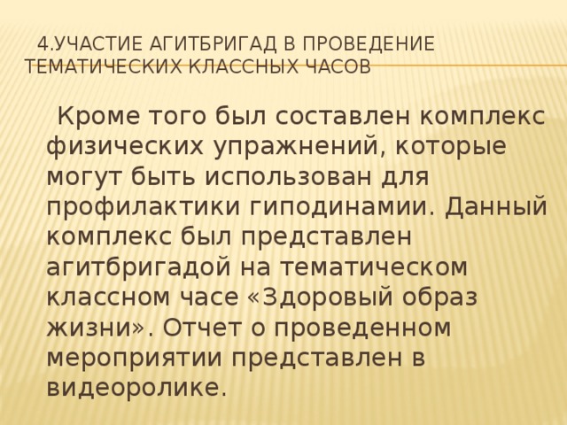  4.Участие агитбригад в проведение тематических классных часов  Кроме того был составлен комплекс физических упражнений, которые могут быть использован для профилактики гиподинамии. Данный комплекс был представлен агитбригадой на тематическом классном часе «Здоровый образ жизни». Отчет о проведенном мероприятии представлен в видеоролике. 