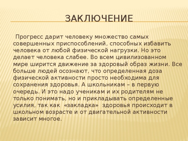  Заключение  Прогресс дарит человеку множество самых совершенных приспособлений, способных избавить человека от любой физической нагрузки. Но это делает человека слабее. Во всем цивилизованном мире ширится движение за здоровый образ жизни. Все больше людей осознают, что определенная доза физической активности просто необходима для сохранения здоровья. А школьникам – в первую очередь. И это надо ученикам и их родителям не только понимать, но и прикладывать определенные усилия, так как «закладка» здоровья происходит в школьном возрасте и от двигательной активности зависит многое. 