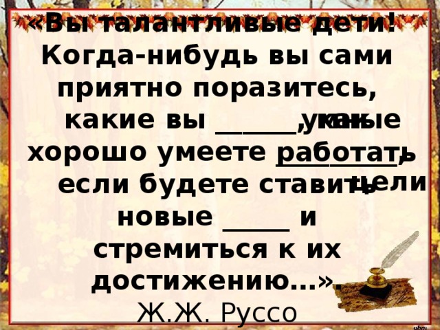 «Вы талантливые дети!  Когда-нибудь вы сами приятно поразитесь, какие вы ______, как хорошо умеете _________, если будете ставить новые _____ и стремиться к их достижению…».  Ж.Ж. Руссо умные работать цели 