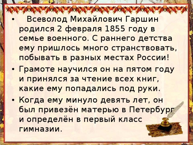  Всеволод Михайлович Гаршин родился 2 февраля 1855 году в семье военного. С раннего детства ему пришлось много странствовать, побывать в разных местах России! Грамоте научился он на пятом году и принялся за чтение всех книг, какие ему попадались под руки. Когда ему минуло девять лет, он был привезён матерью в Петербург и определён в первый класс гимназии.  