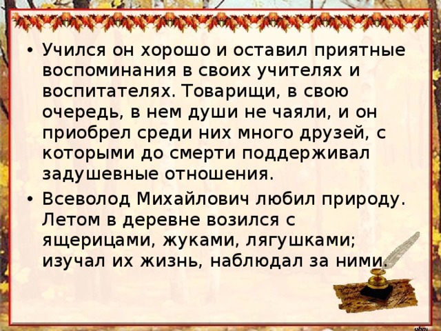 Учился он хорошо и оставил приятные воспоминания в своих учителях и воспитателях. Товарищи, в свою очередь, в нем души не чаяли, и он приобрел среди них много друзей, с которыми до смерти поддерживал задушевные отношения. Всеволод Михайлович любил природу. Летом в деревне возился с ящерицами, жуками, лягушками; изучал их жизнь, наблюдал за ними. 