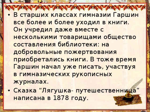 В старших классах гимназии Гаршин все более и более уходил в книги. Он учредил даже вместе с несколькими товарищами общество составления библиотеки: на добровольные пожертвования приобретались книги. В тоже время Гаршин начал уже писать, участвуя в гимназических рукописных журналах. Сказка “Лягушка- путешественница” написана в 1878 году.   