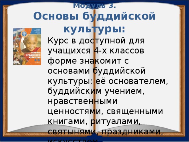 Модуль 3.  Основы буддийской культуры: Курс в доступной для учащихся 4-х классов форме знакомит с основами буддийской культуры: её основателем, буддийским учением, нравственными ценностями, священными книгами, ритуалами, святынями, праздниками, искусством. 