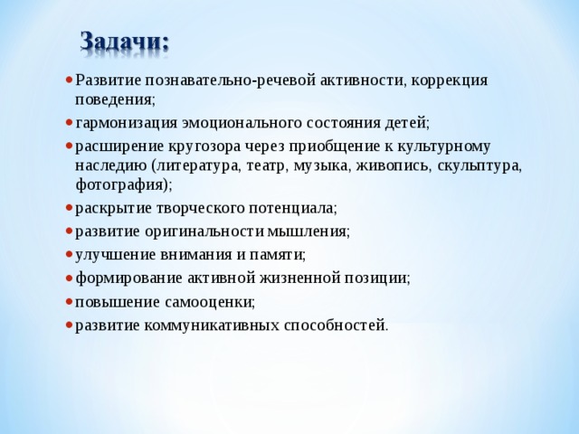 Развитие познавательно-речевой активности, коррекция поведения; гармонизация эмоционального состояния детей; расширение кругозора через приобщение к культурному наследию (литература, театр, музыка, живопись, скульптура, фотография); раскрытие творческого потенциала; развитие оригинальности мышления; улучшение внимания и памяти; формирование активной жизненной позиции; повышение самооценки; развитие коммуникативных способностей.     