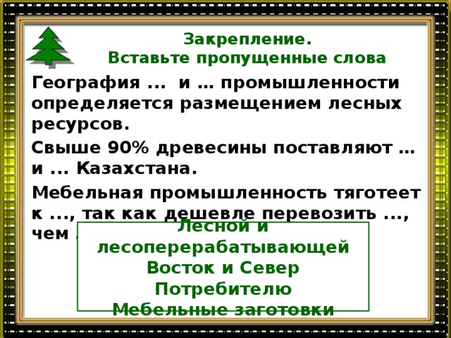 Закрепление.  Вставьте пропущенные слова География ... и … промышленности определяется размещением лесных ресурсов. Свыше 90% древесины поставляют … и ... Казахстана. Мебельная промышленность тяготеет к ..., так как дешевле перевозить ..., чем …».  Лесной и лесоперерабатывающей Восток и Север Потребителю Мебельные заготовки  