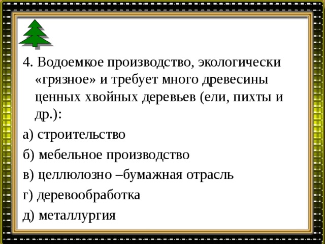 4. Водоемкое производство, экологически «грязное» и требует много древесины ценных хвойных деревьев (ели, пихты и др.): а) строительство б) мебельное производство в) целлюлозно –бумажная отрасль г) деревообработка д) металлургия 